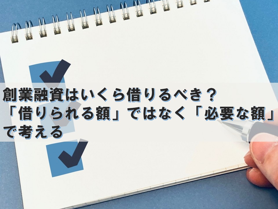 創業融資はいくら借りるべき? ― 「借りられる額」ではなく「必要な額」で考える ―