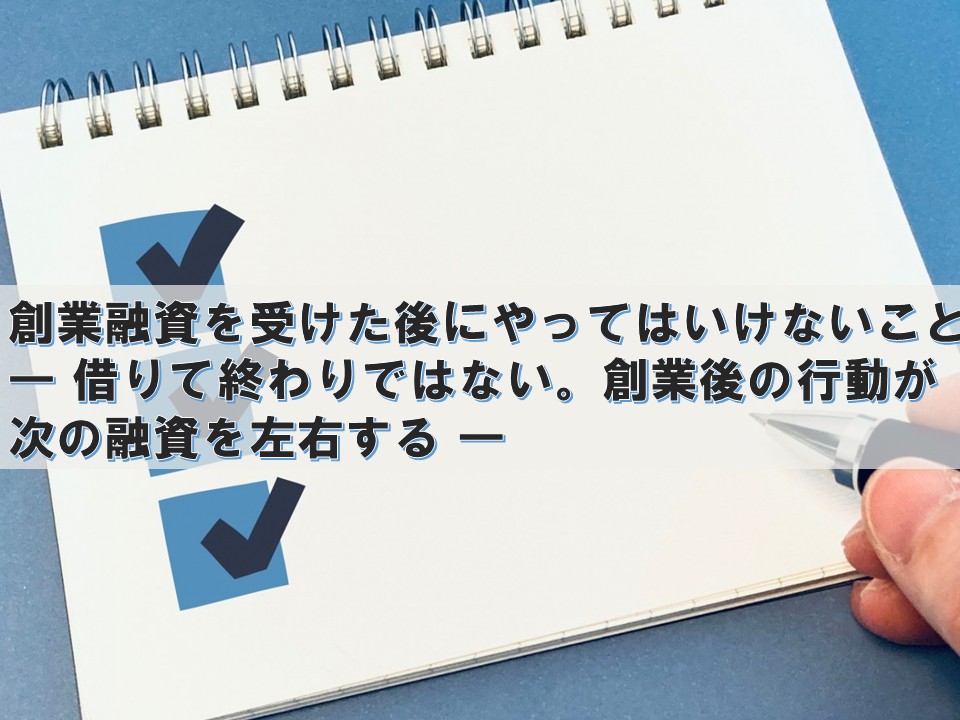 創業融資を受けた後にやってはいけないこと ― 借りて終わりではない。創業後の行動が次の融資を左右する ―
