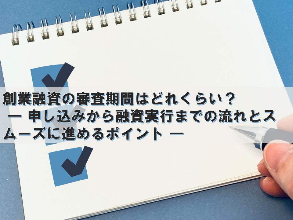 創業融資の審査期間はどれくらい? ― 申し込みから融資実行までの流れとスムーズに進めるポイント ―