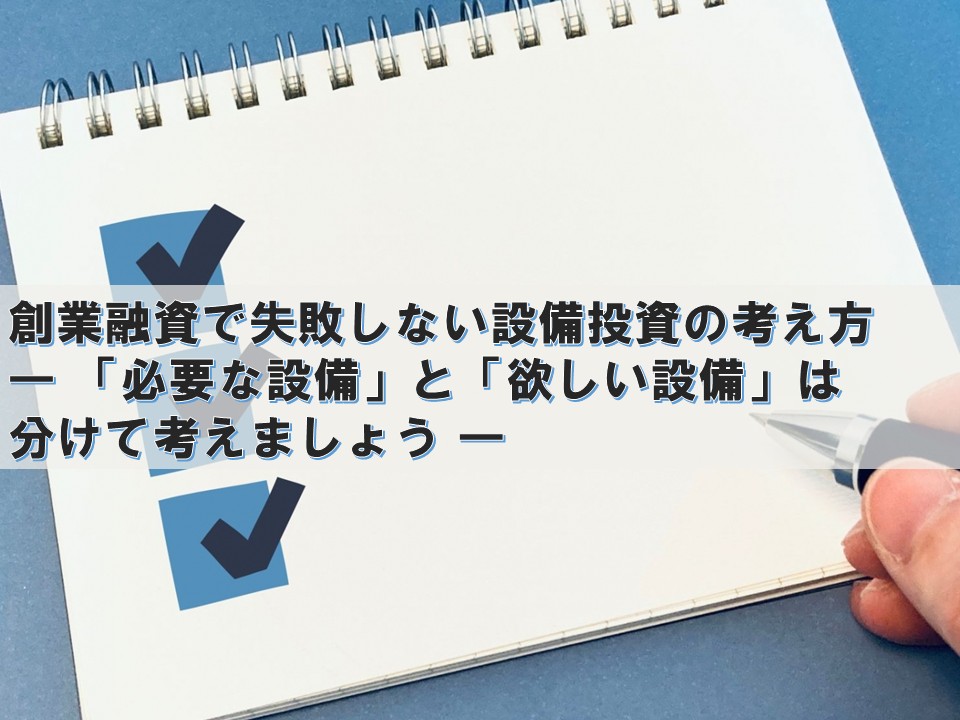 創業融資で失敗しない設備投資の考え方 ― 「必要な設備」と「欲しい設備」は分けて考えましょう ―