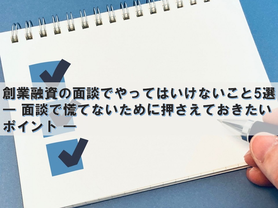 創業融資の面談でやってはいけないこと5選 ― 面談で慌てないために押さえておきたいポイント ―